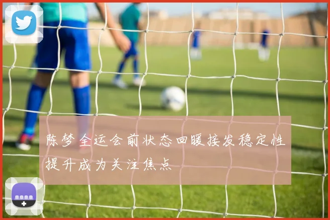 陈梦全运会前状态回暖接发稳定性提升成为关注焦点